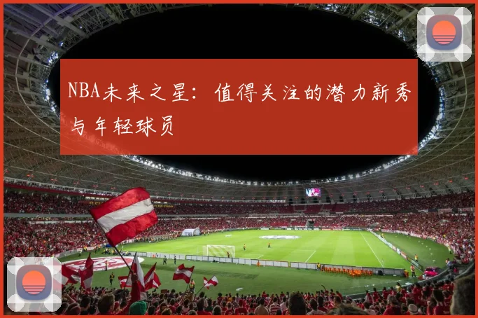NBA未来之星:值得关注的潜力新秀与年轻球员