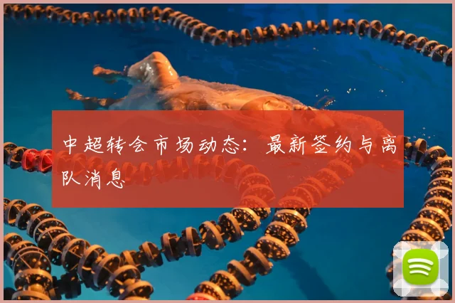 中超转会市场动态：最新签约与离队消息