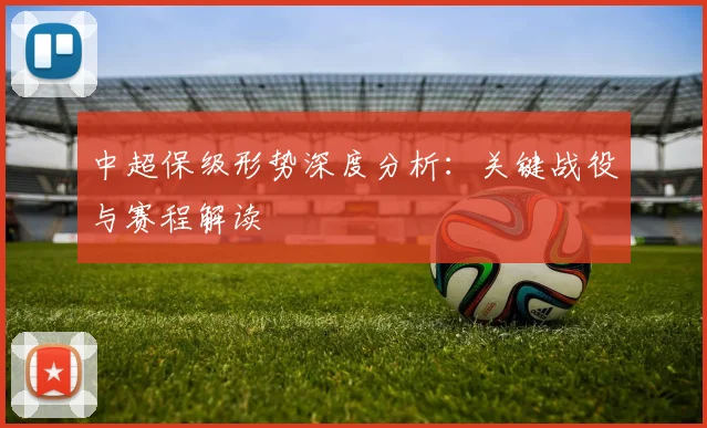 中超保级形势深度分析：关键战役与赛程解读