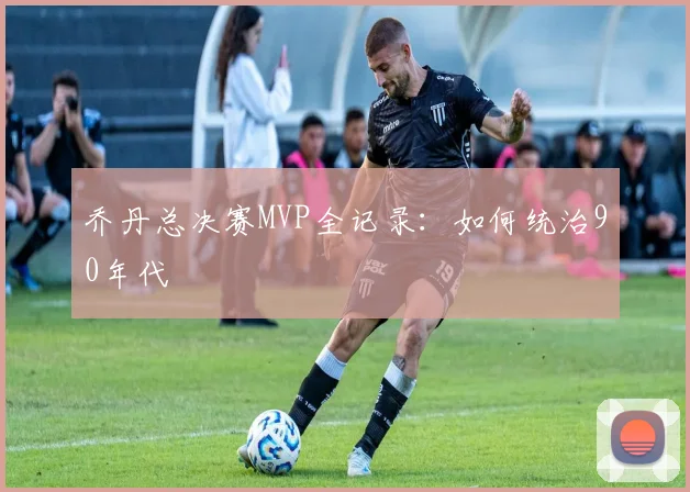 乔丹总决赛MVP全记录:如何统治90年代