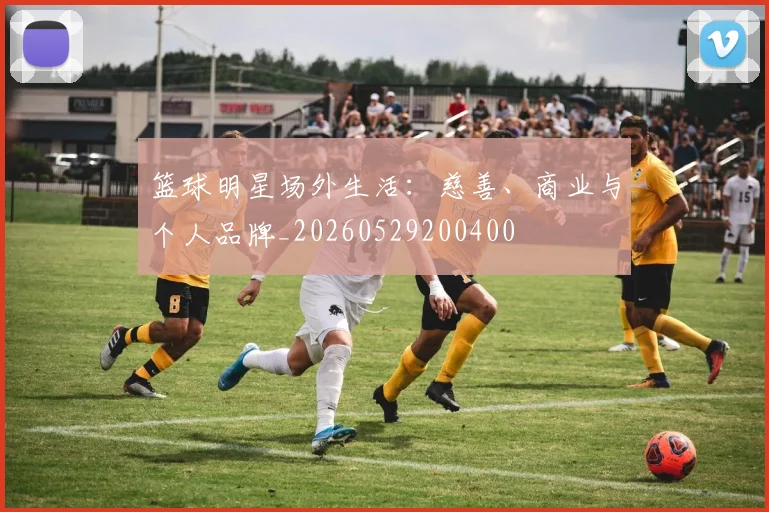 篮球明星场外生活：慈善、商业与个人品牌_20260529200400