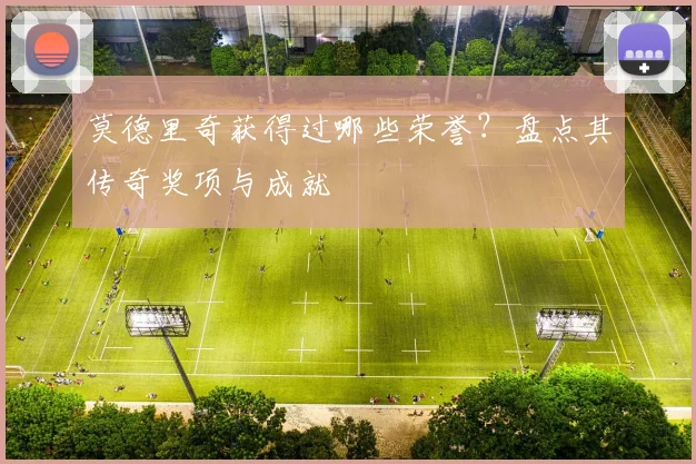 莫德里奇获得过哪些荣誉？盘点其传奇奖项与成就
