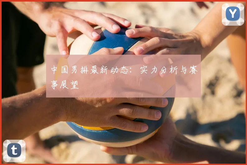 中国男排最新动态:实力分析与赛事展望