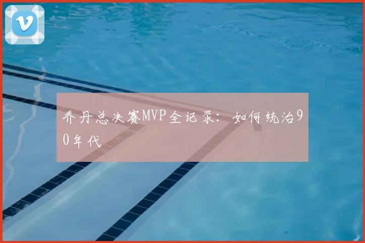 乔丹总决赛MVP全记录:如何统治90年代