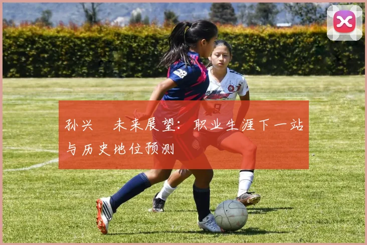 孙兴慜未来展望：职业生涯下一站与历史地位预测