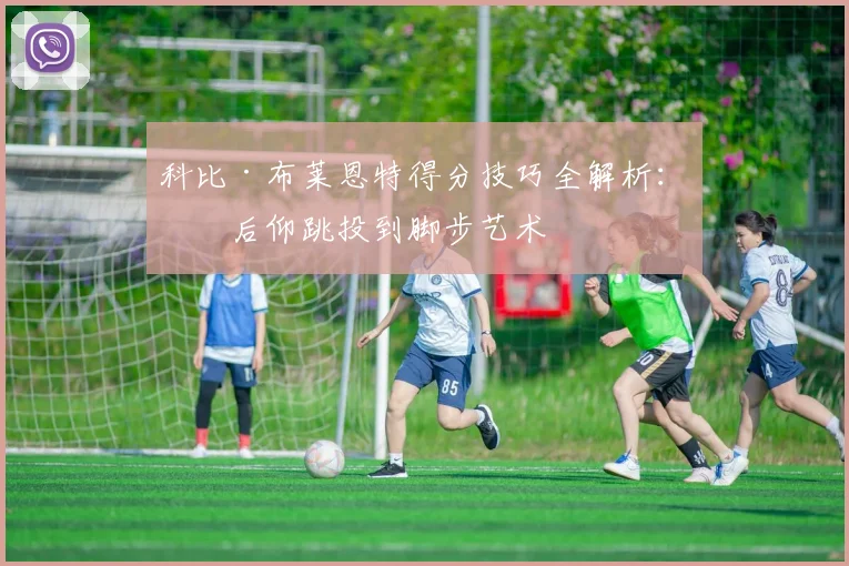 科比·布莱恩特得分技巧全解析：从后仰跳投到脚步艺术