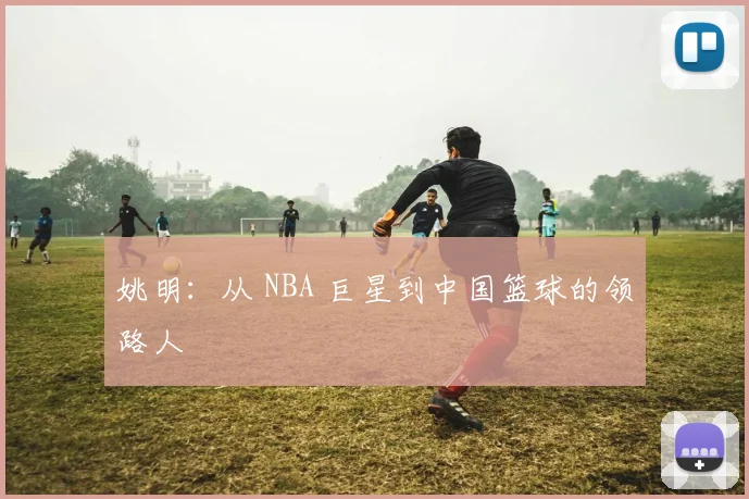 姚明：从 NBA 巨星到中国篮球的领路人