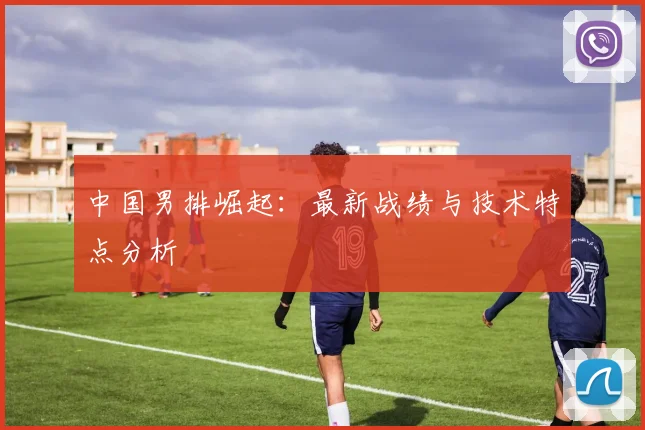 中国男排崛起:最新战绩与技术特点分析