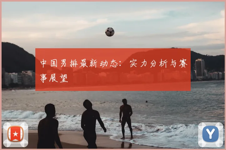 中国男排最新动态：实力分析与赛事展望