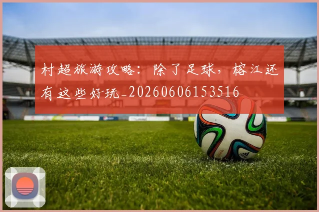 村超旅游攻略：除了足球，榕江还有这些好玩_20260606153516