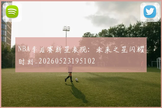 NBA季后赛新星表现：未来之星闪耀时刻_20260523195102