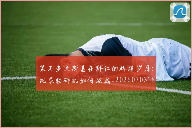 莱万多夫斯基在拜仁的辉煌岁月：纪录粉碎机如何炼成_20260703181801